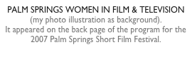PALM SPRINGS WOMEN IN FILM & TELEVISION  (my photo illustration as background).  It appeared on the back page of the program for the 2007 Palm Springs Short Film Festival.