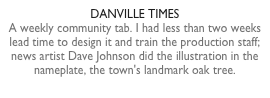 DANVILLE TIMESA weekly community tab. I had less than two weeks lead time to design it and train the production staff; news artist Dave Johnson did the illustration in the nameplate, the town's landmark oak tree.
