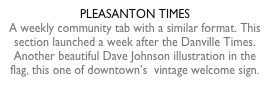 PLEASANTON TIMESA weekly community tab with a similar format. This section launched a week after the Danville Times.Another beautiful Dave Johnson illustration in the flag, this one of downtown’s  vintage welcome sign.