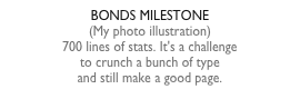 BONDS MILESTONE(My photo illustration)700 lines of stats. It's a challengeto crunch a bunch of typeand still make a good page.